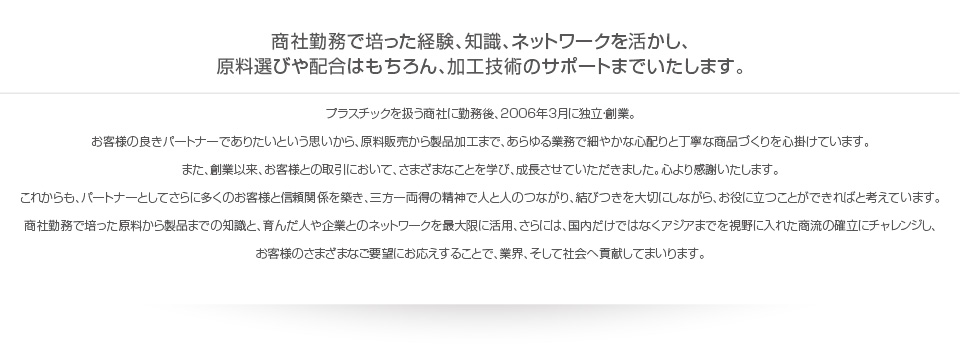 商社勤務で培った経験、知識、ネットワークを活かし、
            原料選びや配合はもちろん、加工技術のサポートまでいたします。プラスチックを扱う商社に勤務後、2006年3月に独立・創業。
            お客様の良きパートナーでありたいという思いから、原料販売から製品加工まで、あらゆる業務で細やかな心配りと丁寧な商品づくりを心掛けています。
            また、創業以来、お客様との取引において、さまざまなことを学び、成長させていただきました。心より感謝いたします。
            これからも、パートナーとしてさらに多くのお客様と信頼関係を築き、三方一両得の精神で人と人のつながり、結びつきを大切にしながら、お役に立つことができればと考えています。
            商社勤務で培った原料から製品までの知識と、育んだ人や企業とのネットワークを最大限に活用、さらには、国内だけではなくアジアまでを視野に入れた商流の確立にチャレンジし、
            お客様のさまざまなご要望にお応えすることで、業界、そして社会へ貢献してまいります。